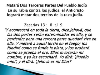   Matará Dos Terceras Partes Del Pueblo Judío   En su rabia contra los judíos, el Anticristo logrará matar dos tercios de la raza judía.                  Zacarías 13 :  8  al  9“Y acontecerá en toda la tierra, dice Jehová, que las dos partes serán exterminadas en ella, y se perderán; pero una tercera parte quedará viva en ella. Y meteré a aquel tercio en el fuego; los fundiré como se funde la plata, y los probaré como se prueba el oro. Ellos invocarán mi nombre, y yo les escucharé. Yo diré: '¡Pueblo mío!'; y él dirá: '¡Jehová es mi Dios!'