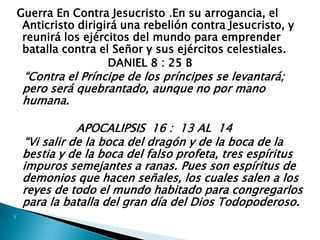  Guerra En Contra Jesucristo .En su arrogancia, el Anticristo dirigirá una rebelión contra Jesucristo, y reunirá los ejércitos del mundo para emprender batalla contra el Señor y sus ejércitos celestiales.                            DANIEL 8 : 25 B   “Contra el Príncipe de los príncipes se levantará; pero será quebrantado, aunque no por mano humana.                  APOCALIPSIS  16 :  13 AL  14   “Vi salir de la boca del dragón y de la boca de la bestia y de la boca del falso profeta, tres espíritus impuros semejantes a ranas. Pues son espíritus de demonios que hacen señales, los cuales salen a los reyes de todo el mundo habitado para congregarlos para la batalla del gran día del Dios Todopoderoso. 