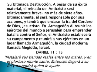    Su Ultimada Destrucción. A pesar de su éxito material, el reinado del Anticristo será relativamente breve– no más de siete años. Ultimadamente, él será responsable por sus acciones, y tendrá que encarar la ira del Cordero de Dios, Jesucristo. En  ArmagedónAl reunir los ejércitos del mundo a Jerusalén para emprender batalla contra el Señor, el Anticristo establecerá su campamento y reunirá a sus ejércitos en un lugar llamado Armagedón, la ciudad moderna llamada Megiddo, Israel.                             DANIEL 11 : 15“Instalará sus tiendas reales entre los mares, y en el glorioso monte santo. Entonces llegará a su fin y no tendrá quien le ayude.  