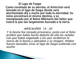                  El Lago de Fuego  Como resultado de su derrota, el Anticristo será lanzado en el lago de fuego donde será atormentado día y noche por toda la eternidad. Su reino encontrará el mismo destino, y es reemplazado por el Reino Milenario del Señor que traerá la paz tan largamente buscada a la tierra.                       APOCALIPSIS  19 : 20   Y la bestia fue tomada prisionera, junto con el falso profeta que había hecho delante de ella las señales con que había engañado a los que recibieron la marca de la bestia y adoraban a su imagen. Ambos fueron lanzados vivos al lago de fuego ardiendo con azufre.