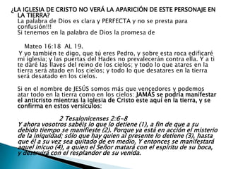 ¿LA IGLESIA DE CRISTO NO VERÁ LA APARICIÓN DE ESTE PERSONAJE EN LA TIERRA?La palabra de Dios es clara y PERFECTA y no se presta para confusión!!!Si tenemos en la palabra de Dios la promesa de        Mateo 16:18  AL 19.     Y yo también te digo, que tú eres Pedro, y sobre esta roca edificaré mi iglesia; y las puertas del Hades no prevalecerán contra ella. Y a ti te daré las llaves del reino de los cielos; y todo lo que atares en la tierra será atado en los cielos; y todo lo que desatares en la tierra será desatado en los cielos.Si en el nombre de JESÚS somos más que vencedores y podemos atar todo en la tierra como en los cielos: JAMÁS se podría manifestar el anticristo mientras la iglesia de Cristo este aquí en la tierra, y se  confirma en estos versículos:2 Tesalonicenses 2:6-8Y ahora vosotros sabéis lo que lo detiene (1), a fin de que a su debido tiempo se manifieste (2). Porque ya está en acción el misterio de la iniquidad; sólo que hay quien al presente lo detiene (3), hasta que él a su vez sea quitado de en medio. Y entonces se manifestará aquel inicuo (4), a quien el Señor matará con el espíritu de su boca, y destruirá con el resplandor de su venida.