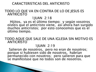        CARACTERISTICAS DEL ANTICRISTOTODO LO QUE VA EN CONTRA DE LO DE JESUS ES ANTRICISTO                           1JUAN  2:18      Hijitos,  ya es el último tiempo;  y según vosotros oísteis que el anticristo viene,  así ahora han surgido muchos anticristos;  por esto conocemos que es el último tiempo. TODO AQUE QUE SALE DE UNA IGLESIA SIN MOTIVO ES ANTICRISTO                              1JUAN  2:19 Salieron de nosotros,  pero no eran de nosotros;  porque si hubiesen sido de nosotros,  habrían permanecido con nosotros;  pero salieron para que se manifestase que no todos son de nosotros. 