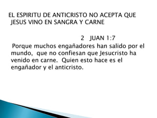  EL ESPIRITU DE ANTICRISTO NO ACEPTA QUE JESUS VINO EN SANGRA Y CARNE                                         2   JUAN 1:7    Porque muchos engañadores han salido por el mundo,  que no confiesan que Jesucristo ha venido en carne.  Quien esto hace es el engañador y el anticristo. 