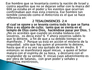   Ese hombre que se levantaría contra la nación de Israel y contra aquellos que no se dejaran sellar con la marca del 666 ya estaba en el poder y los eventos que ocurrían confirmaban aún mas esta creencia. Ese hombre tan temible conocido como el Anticristo es el que se hace referencia en:                              2 TESALONISENCES  2:4    el cual se opone y se levanta contra todo lo que se llama Dios o es objeto de culto;  tanto que se sienta en el templo de Dios como Dios,  haciéndose pasar por Dios. 5  ¿No os acordáis que cuando yo estaba todavía con vosotros,  os decía esto? 6  Y ahora vosotros sabéis lo que lo detiene,  a fin de que a su debido tiempo se manifieste. 7  Porque ya está en acción el misterio de la iniquidad;  sólo que hay quien al presente lo detiene,  hasta que él a su vez sea quitado de en medio. 8  Y entonces se manifestará aquel inicuo,  a quien el Señor matará con el espíritu de su boca,  y destruirá con el resplandor de su venida; 9  inicuo cuyo advenimiento es por obra de Satanás,  con gran poder y señales y prodigios mentirosos, 
