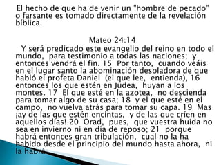    El hecho de que ha de venir un "hombre de pecado" o farsante es tomado directamente de la revelación bíblica.                                  Mateo 24:14       Y será predicado este evangelio del reino en todo el mundo,  para testimonio a todas las naciones;  y entonces vendrá el fin. 15  Por tanto,  cuando veáis en el lugar santo la abominación desoladora de que habló el profeta Daniel  (el que lee,  entienda), 16  entonces los que estén en Judea,  huyan a los montes. 17  El que esté en la azotea,  no descienda para tomar algo de su casa; 18  y el que esté en el campo,  no vuelva atrás para tomar su capa. 19  Mas  ¡ay de las que estén encintas,  y de las que críen en aquellos días! 20  Orad,  pues,  que vuestra huida no sea en invierno ni en día de reposo; 21  porque habrá entonces gran tribulación,  cual no la ha habido desde el principio del mundo hasta ahora,  ni la habrá. 