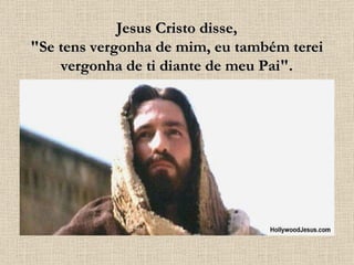 Jesus Cristo disse, "Se tens vergonha de mim, eu também terei vergonha de ti diante de meu Pai". 