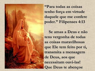 “ Para todas as coisas tenho força em virtude daquele que me confere poder.” Filipenses 4:13      Se amas a Deus e não tens vergonha de todas as coisas maravilhosas que Ele tem feito por ti, transmita a mensagem de Deus, aos que necessitam ouvi-las! Que Deus te abençoe 