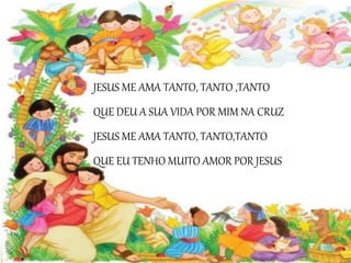 JESUS ME AMA TANTO, TANTO ,TANTO
QUE DEU A SUA VIDA POR MIM NA CRUZ
JESUS ME AMA TANTO, TANTO,TANTO
QUE EU TENHO MUITO AMOR POR JESUS