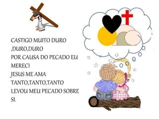 CASTIGO MUITO DURO
,DURO,DURO
POR CAUSA DO PECADO EU
MERECI
JESUS ME AMA
TANTO,TANTO,TANTO
LEVOU MEU PECADO SOBRE
SI.