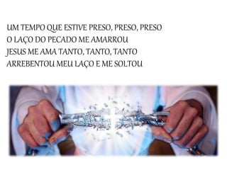 UM TEMPO QUE ESTIVE PRESO, PRESO, PRESO
O LAÇO DO PECADO ME AMARROU
JESUS ME AMA TANTO, TANTO, TANTO
ARREBENTOU MEU LAÇO E ME SOLTOU