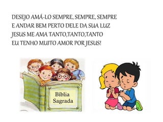DESEJO AMÁ-LO SEMPRE, SEMPRE, SEMPRE
E ANDAR BEM PERTO DELE DA SUA LUZ
JESUS ME AMA TANTO,TANTO,TANTO
EU TENHO MUITO AMOR POR JESUS!