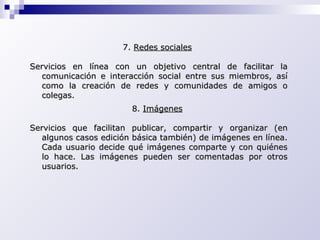 7.  Redes sociales   Servicios en línea con un objetivo central de facilitar la comunicación e interacción social entre sus miembros, así como la creación de redes y comunidades de amigos o colegas.   8.  Imágenes   Servicios que facilitan publicar, compartir y organizar (en algunos casos edición básica también) de imágenes en línea. Cada usuario decide qué imágenes comparte y con quiénes lo hace. Las imágenes pueden ser comentadas por otros usuarios. 