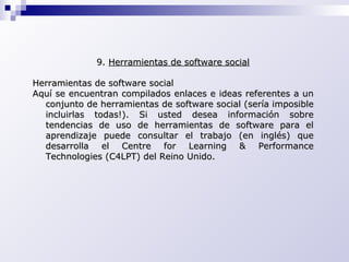 9.  Herramientas de software social Herramientas de software social  Aquí se encuentran compilados enlaces e ideas referentes a un conjunto de herramientas de software social (sería imposible incluirlas todas!). Si usted desea información sobre tendencias de uso de herramientas de software para el aprendizaje puede consultar el trabajo (en inglés) que desarrolla el Centre for Learning & Performance Technologies (C4LPT) del Reino Unido. 