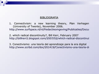 BIBLIOGRAFIA 1. Connectivism: a new learning theory, Pløn Verhagen (University of Twente), November 2006. http://www.surfspace.nl/nl/Redactieomgeving/Publicaties/Documents/Connectivism%20a%20new%20theory.pdf 2. which radical discontinuity?, Bill Kerr, February 2007 http://billkerr2.blogspot.com/2007/02/which-radical-discontinuity.html 3. Conectivismo: una teoría del aprendizaje para la era digital http://www.scribd.com/doc/201419/Conectivismo-una-teoria-del-aprendizaje-para-la-era-digital 