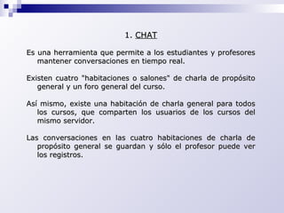 CHAT Es una herramienta que permite a los estudiantes y profesores mantener conversaciones en tiempo real. Existen cuatro "habitaciones o salones" de charla de propósito general y un foro general del curso.  Así mismo, existe una habitación de charla general para todos los cursos, que comparten los usuarios de los cursos del mismo servidor.  Las conversaciones en las cuatro habitaciones de charla de propósito general se guardan y sólo el profesor puede ver los registros. 