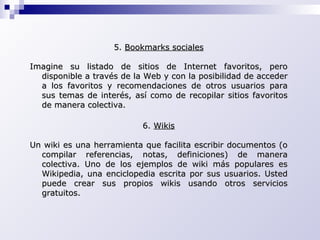 5.  Bookmarks sociales Imagine su listado de sitios de Internet favoritos, pero disponible a través de la Web y con la posibilidad de acceder a los favoritos y recomendaciones de otros usuarios para sus temas de interés, así como de recopilar sitios favoritos de manera colectiva.   6.  Wikis Un wiki es una herramienta que facilita escribir documentos (o compilar referencias, notas, definiciones) de manera colectiva. Uno de los ejemplos de wiki más populares es Wikipedia, una enciclopedia escrita por sus usuarios. Usted puede crear sus propios wikis usando otros servicios gratuitos. 