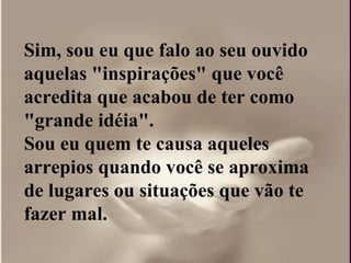 Sim, sou eu que falo ao seu ouvido aquelas "inspirações" que você acredita que acabou de ter como "grande idéia".  Sou eu quem te causa aqueles arrepios quando você se aproxima de lugares ou situações que vão te fazer mal. 