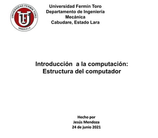 Universidad Fermín Toro
Departamento de Ingeniería
Mecánica
Cabudare, Estado Lara
Introducción a la computación:
Estructura del computador
Hecho por
Jesús Mendoza
24 de junio 2021
 