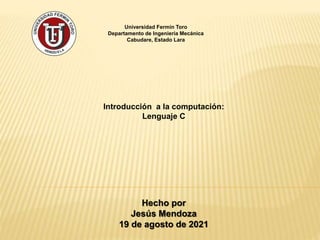 Universidad Fermín Toro
Departamento de Ingeniería Mecánica
Cabudare, Estado Lara
Introducción a la computación:
Lenguaje C
Hecho por
Jesús Mendoza
19 de agosto de 2021
 