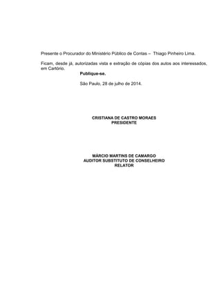 Presente o Procurador do Ministério Público de Contas – Thiago Pinheiro Lima.
Ficam, desde já, autorizadas vista e extração de cópias dos autos aos interessados,
em Cartório.
Publique-se.
São Paulo, 28 de julho de 2014.
CRISTIANA DE CASTRO MORAES
PRESIDENTE
MÁRCIO MARTINS DE CAMARGO
AUDITOR SUBSTITUTO DE CONSELHEIRO
RELATOR
 