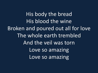 His body the bread 
His blood the wine 
Broken and poured out all for love 
The whole earth trembled 
And the veil was torn 
Love so amazing 
Love so amazing 
 