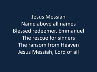 Jesus Messiah 
Name above all names 
Blessed redeemer, Emmanuel 
The rescue for sinners 
The ransom from Heaven 
Jesus Messiah, Lord of all 
