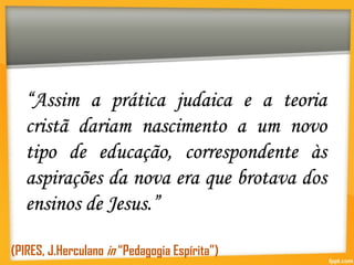 “Assim a prática judaica e a teoria
cristã dariam nascimento a um novo
tipo de educação, correspondente às
aspirações da nova era que brotava dos
ensinos de Jesus.”
(PIRES, J.Herculano in “Pedagogia Espírita”)
 