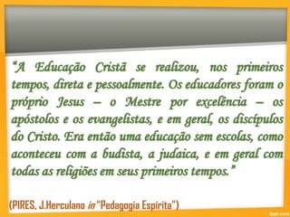 “A Educação Cristã se realizou, nos primeiros
tempos, direta e pessoalmente. Os educadores foram o
próprio Jesus – o Mestre por excelência – os
apóstolos e os evangelistas, e em geral, os discípulos
do Cristo. Era então uma educação sem escolas, como
aconteceu com a budista, a judaica, e em geral com
todas as religiões em seus primeiros tempos.”
(PIRES, J.Herculano in “Pedagogia Espírita”)
 