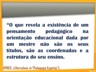“O que revela a existência de um
pensamento pedagógico na
orientação educacional dada por
um mestre não são os seus
títulos, são as coordenadas e a
estrutura do seu ensino.
(PIRES, J.Herculano in “Pedagogia Espírita”)
 