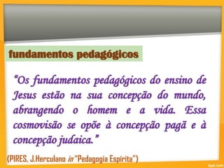 “Os fundamentos pedagógicos do ensino de
Jesus estão na sua concepção do mundo,
abrangendo o homem e a vida. Essa
cosmovisão se opõe à concepção pagã e à
concepção judaica.”
fundamentos pedagógicos
(PIRES, J.Herculano in “Pedagogia Espírita”)
 