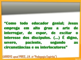 “Como todo educador genial; Jesus
emprega em alto grau a arte de
interrogar, de expor, de excitar o
interesse dos discípulos. (...) É digno,
severo, paciente, segundo as
circunstâncias e os interlocutores”
(ARROYO apud, PIRES, J.H. in “Pedagogia Espírita”)
 