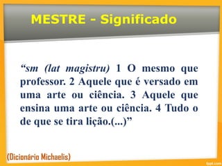 MESTRE - Significado
“sm (lat magistru) 1 O mesmo que
professor. 2 Aquele que é versado em
uma arte ou ciência. 3 Aquele que
ensina uma arte ou ciência. 4 Tudo o
de que se tira lição.(...)”
(Dicionário Michaelis)
 