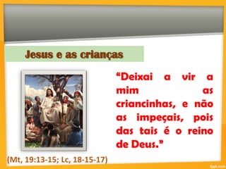 Jesus e as crianças
“Deixai a vir a
mim as
criancinhas, e não
as impeçais, pois
das tais é o reino
de Deus.”
(Mt, 19:13-15; Lc, 18-15-17)
 