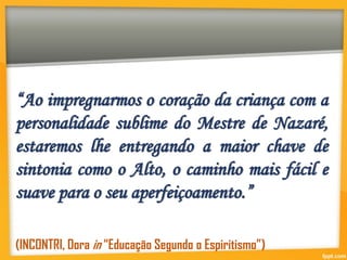 “Ao impregnarmos o coração da criança com a
personalidade sublime do Mestre de Nazaré,
estaremos lhe entregando a maior chave de
sintonia como o Alto, o caminho mais fácil e
suave para o seu aperfeiçoamento.”
(INCONTRI, Dora in “Educação Segundo o Espiritismo”)
 