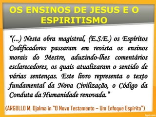 OS ENSINOS DE JESUS E O
ESPIRITISMO
“(...) Nesta obra magistral, (E.S.E.) os Espíritos
Codificadores passaram em revista os ensinos
morais do Mestre, aduzindo-lhes comentários
esclarecedores, os quais atualizaram o sentido de
várias sentenças. Este livro representa o texto
fundamental da Nova Civilização, o Código da
Conduta da Humanidade renovada.”
(ARGOLLO M. Djalma in “O Novo Testamento – Um Enfoque Espírita”)
 