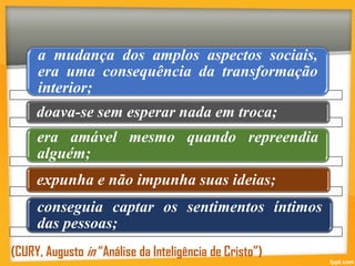 a mudança dos amplos aspectos sociais,
era uma consequência da transformação
interior;
doava-se sem esperar nada em troca;
era amável mesmo quando repreendia
alguém;
expunha e não impunha suas ideias;
conseguia captar os sentimentos íntimos
das pessoas;
(CURY, Augusto in “Análise da Inteligência de Cristo”)
 