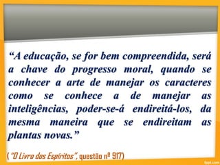“A educação, se for bem compreendida, será
a chave do progresso moral, quando se
conhecer a arte de manejar os caracteres
como se conhece a de manejar as
inteligências, poder-se-á endireitá-los, da
mesma maneira que se endireitam as
plantas novas.”
(“O Livro dos Espíritos”, questão nº 917)
 