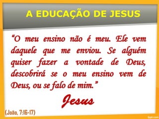 “O meu ensino não é meu. Ele vem
daquele que me enviou. Se alguém
quiser fazer a vontade de Deus,
descobrirá se o meu ensino vem de
Deus, ou se falo de mim.”
(João, 7:16-17)
A EDUCAÇÃO DE JESUS
 