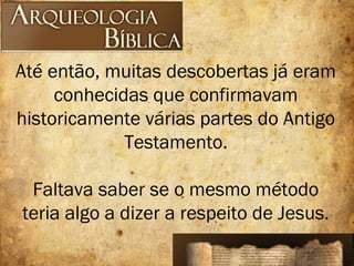 Até então, muitas descobertas já eram
conhecidas que confirmavam
historicamente várias partes do Antigo
Testamento.
Faltava saber se o mesmo método
teria algo a dizer a respeito de Jesus.
 