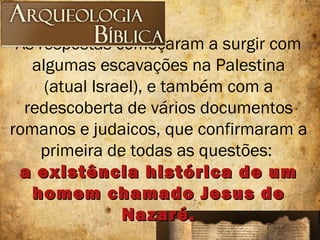As respostas começaram a surgir com
algumas escavações na Palestina
(atual Israel), e também com a
redescoberta de vários documentos
romanos e judaicos, que confirmaram a
primeira de todas as questões:
a existência histórica de uma existência histórica de um
homem chamado Jesus dehomem chamado Jesus de
Nazaré.Nazaré.
 