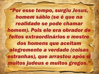 “Por esse tempo, surgiu Jesus,
homem sábio (se é que na
realidade se pode chamar
homem). Pois ele era obrador de
feitos extraordinários e mestre
dos homens que aceitam
alegremente a verdade (coisas
estranhas), que arrastou após si
muitos judeus e muitos gregos.”
 