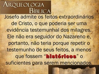 Josefo admite os feitos extraordinários
de Cristo, o que poderia ser uma
evidência testemunhal dos milagres.
Ele não era seguidor do Nazareno e,
portanto, não teria porque repetir o
testemunho de seus feitos, a menos
que fossem “históricoshistóricos” o
suficientes para serem mencionados.
 