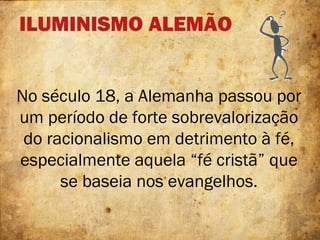 ILUMINISMO ALEMÃO
No século 18, a Alemanha passou por
um período de forte sobrevalorização
do racionalismo em detrimento à fé,
especialmente aquela “fé cristã” que
se baseia nos evangelhos.
 