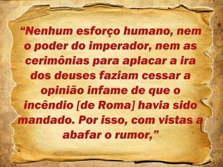 “Nenhum esforço humano, nem
o poder do imperador, nem as
cerimônias para aplacar a ira
dos deuses faziam cessar a
opinião infame de que o
incêndio [de Roma] havia sido
mandado. Por isso, com vistas a
abafar o rumor,”
 