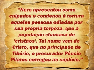 “Nero apresentou como
culpados e condenou à tortura
aquelas pessoas odiadas por
sua própria torpeza, que a
população chamava de
‘cristãos’. Tal nome vem de
Cristo, que no principado de
Tibério, o procurador Pôncio
Pilatos entregou ao suplício.”
 