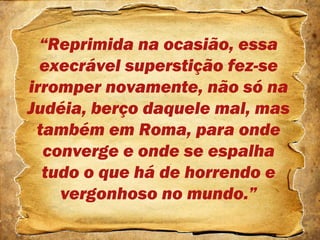 “Reprimida na ocasião, essa
execrável superstição fez-se
irromper novamente, não só na
Judéia, berço daquele mal, mas
também em Roma, para onde
converge e onde se espalha
tudo o que há de horrendo e
vergonhoso no mundo.”
 