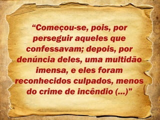 “Começou-se, pois, por
perseguir aqueles que
confessavam; depois, por
denúncia deles, uma multidão
imensa, e eles foram
reconhecidos culpados, menos
do crime de incêndio (...)”
 