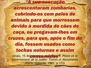 “À sua execução
acrescentaram zombarias,
cobrindo-os com peles de
animais para que morressem
devido à mordida de cães de
caça, ou pregavam-lhes em
cruzes, para que, após o fim do
dia, fossem usados como
tochas noturnas e assim
consumidos”(Anais, 15.44 Lémonon, Jean Pierre, Pilate et le
Governement de la Judée: Textes et Monuments
(Paris: Gabalda, 1981, p.173)
 