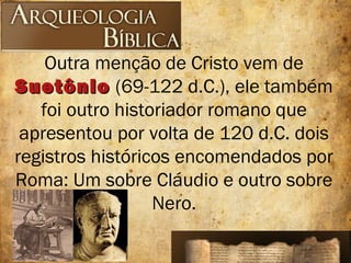 Outra menção de Cristo vem de
SuetônioSuetônio (69-122 d.C.), ele também
foi outro historiador romano que
apresentou por volta de 120 d.C. dois
registros históricos encomendados por
Roma: Um sobre Cláudio e outro sobre
Nero.
 