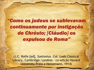 “Como os judeus se sublevavam
continuamente por instigação
de Chrésto; [Cláudio] os
expulsou de Roma”
(J.C. Rolfe [ed], Suetonius. Col. Loeb Classical
Library, Cambridge: Londres – co-edição Havard
University Press e Heinemann, 1914)
 
